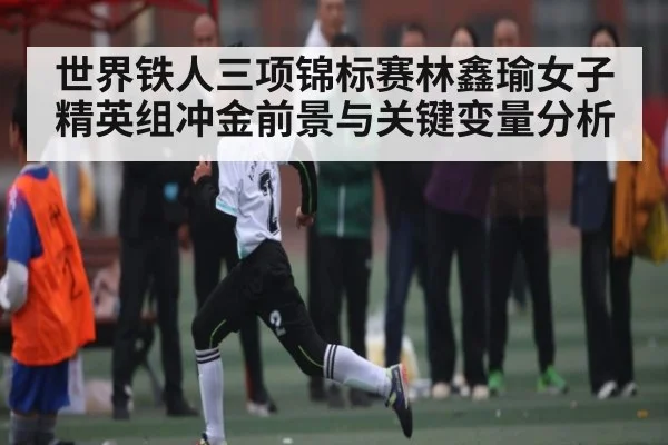 世界铁人三项锦标赛林鑫瑜女子精英组冲金前景与关键变量分析