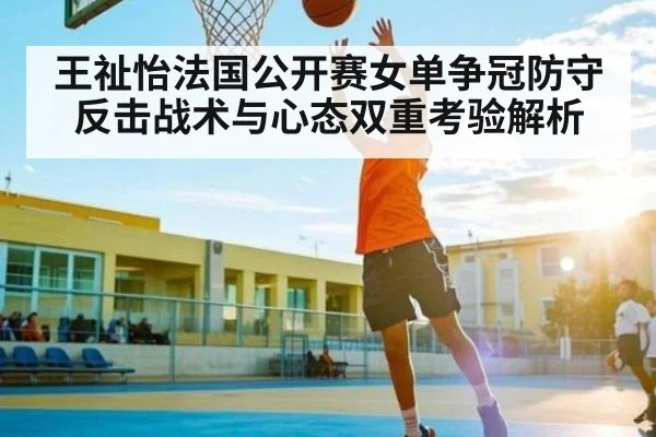 王祉怡法国公开赛女单争冠防守反击战术与心态双重考验解析